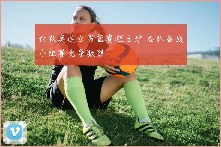 伦敦奥运会男篮赛程出炉 各队备战小组赛竞争激烈