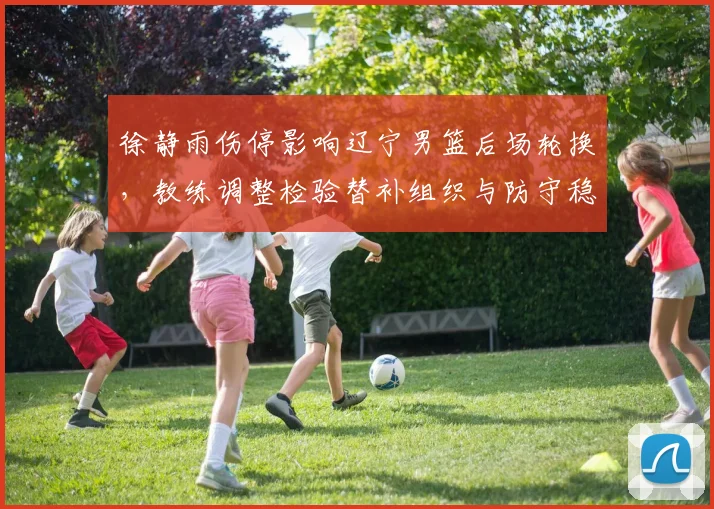 徐静雨伤停影响辽宁男篮后场轮换，教练调整检验替补组织与防守稳定