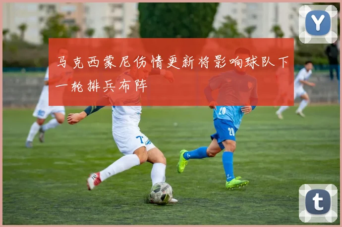 马克西蒙尼伤情更新将影响球队下一轮排兵布阵