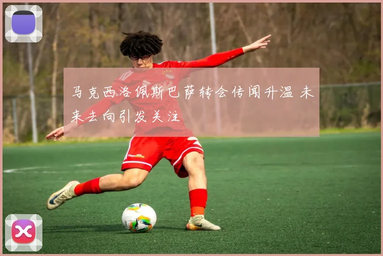 马克西洛佩斯巴萨转会传闻升温 未来去向引发关注