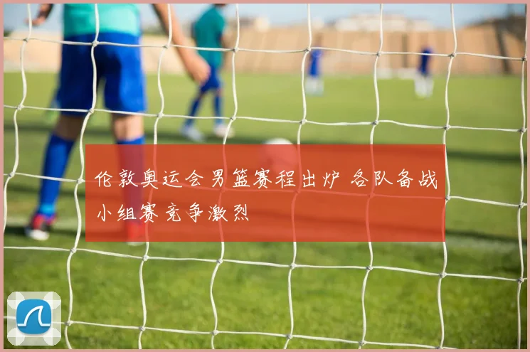 伦敦奥运会男篮赛程出炉 各队备战小组赛竞争激烈