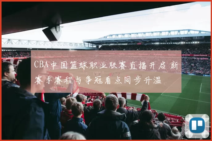 CBA中国篮球职业联赛直播开启 新赛季赛程与争冠看点同步升温