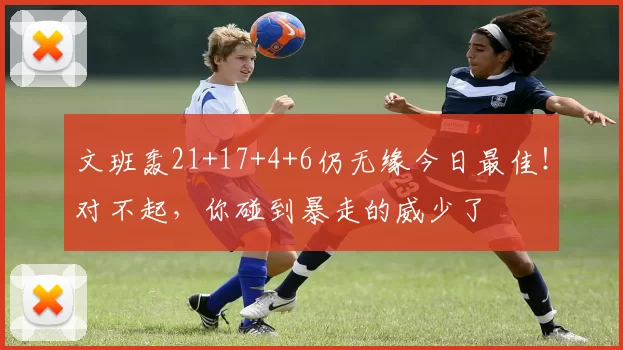 文班轰21+17+4+6仍无缘今日最佳！对不起，你碰到暴走的威少了