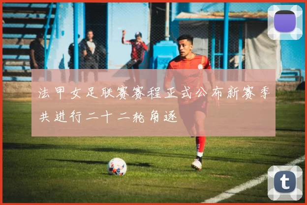 法甲女足联赛赛程正式公布新赛季共进行二十二轮角逐