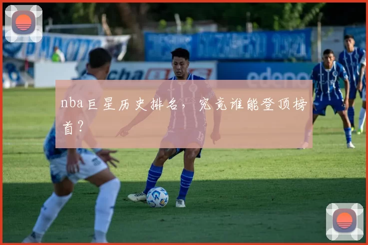 nba巨星历史排名，究竟谁能登顶榜首？
