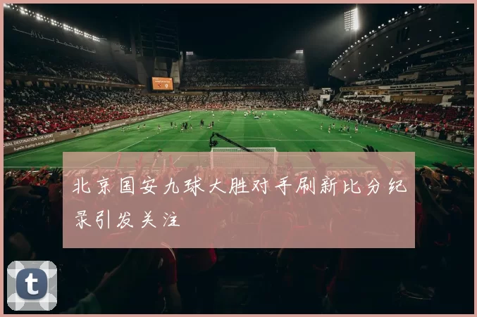 北京国安九球大胜对手刷新比分纪录引发关注