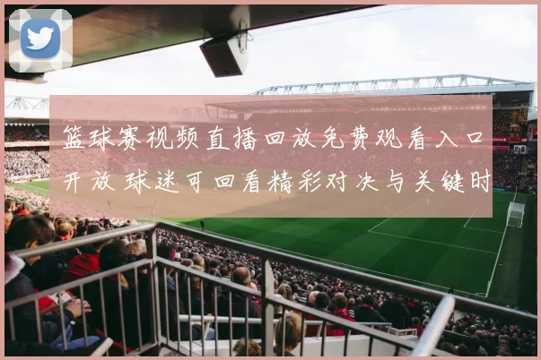 篮球赛视频直播回放免费观看入口开放 球迷可回看精彩对决与关键时刻