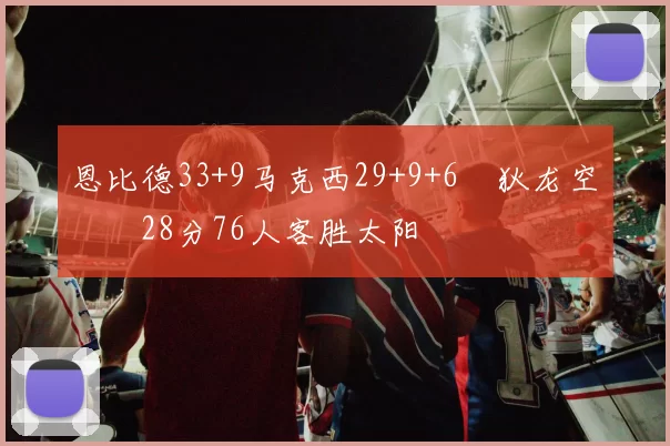 恩比德33+9马克西29+9+6 狄龙空砍28分76人客胜太阳