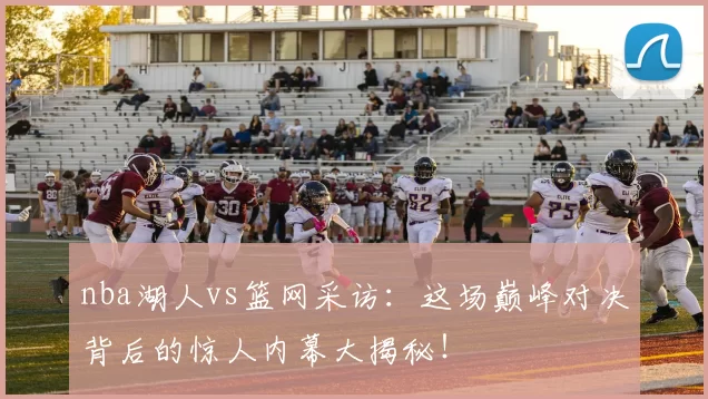nba湖人vs篮网采访：这场巅峰对决背后的惊人内幕大揭秘！