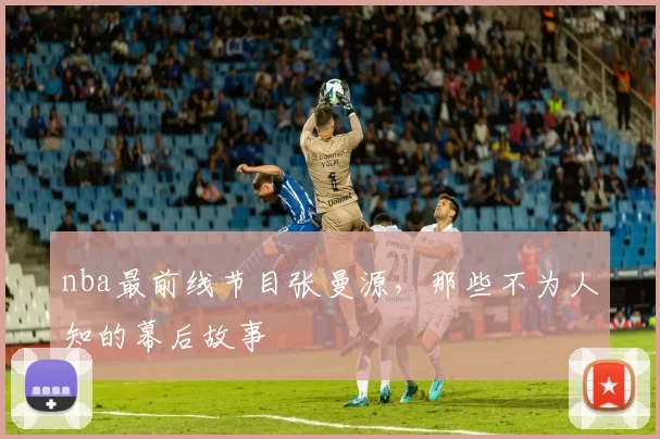 nba最前线节目张曼源,那些不为人知的幕后故事