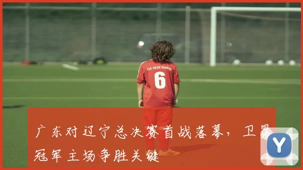 广东对辽宁总决赛首战落幕，卫冕冠军主场争胜关键