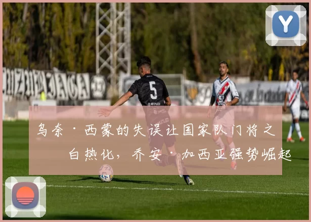 乌奈·西蒙的失误让国家队门将之争白热化，乔安·加西亚强势崛起