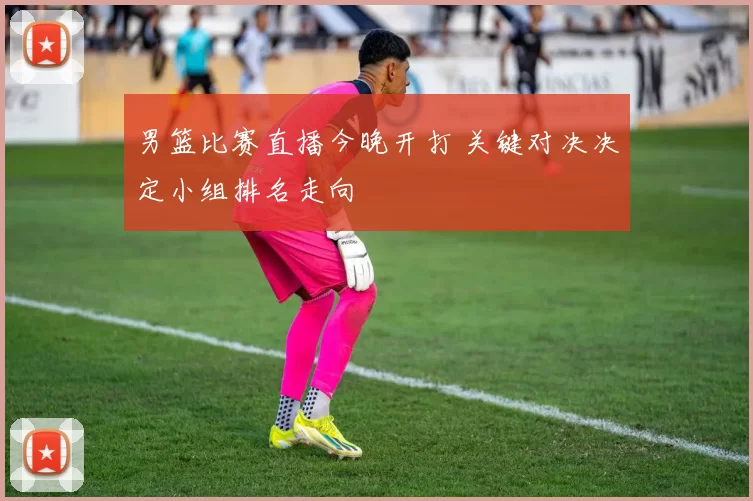 男篮比赛直播今晚开打 关键对决决定小组排名走向