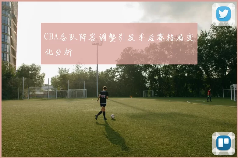 CBA各队阵容调整引发季后赛格局变化分析