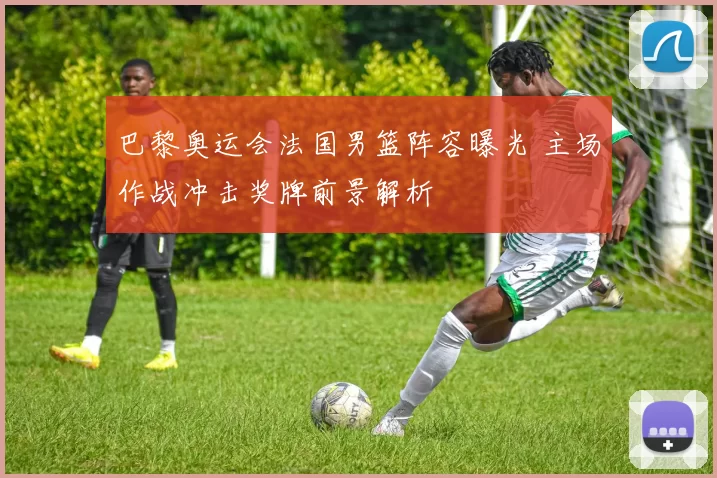 巴黎奥运会法国男篮阵容曝光 主场作战冲击奖牌前景解析