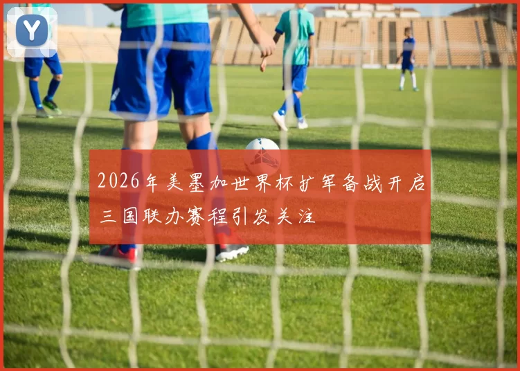 2026年美墨加世界杯扩军备战开启三国联办赛程引发关注