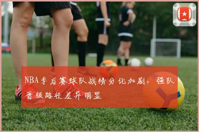 NBA季后赛球队战绩分化加剧,强队晋级路径差异明显