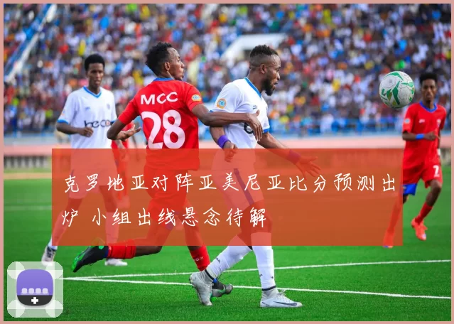 克罗地亚对阵亚美尼亚比分预测出炉 小组出线悬念待解