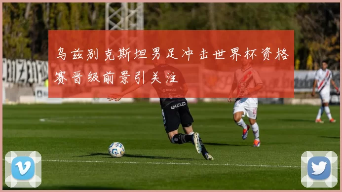 乌兹别克斯坦男足冲击世界杯资格赛晋级前景引关注