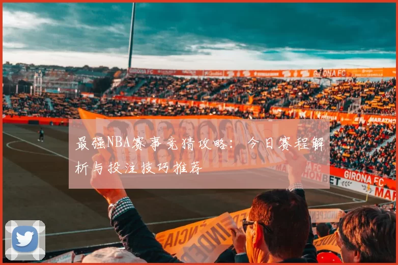 最强NBA赛事竞猜攻略：今日赛程解析与投注技巧推荐