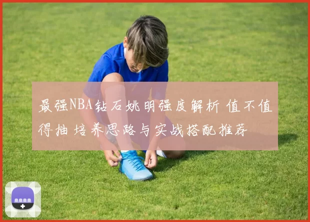 最强NBA钻石姚明强度解析 值不值得抽 培养思路与实战搭配推荐