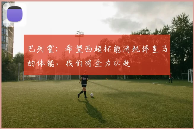 巴列霍:希望西超杯能消耗掉皇马的体能,我们将全力以赴