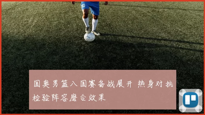 国奥男篮八国赛备战展开 热身对抗检验阵容磨合效果