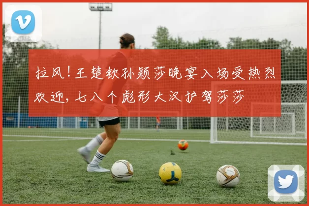 拉风!王楚钦孙颖莎晚宴入场受热烈欢迎,七八个彪形大汉护驾莎莎