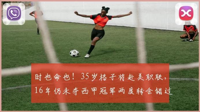 时也命也！35岁格子将赴美职联，16年仍未夺西甲冠军两度转会错过