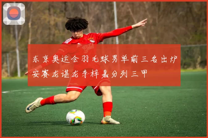 东京奥运会羽毛球男单前三名出炉安赛龙谌龙李梓嘉分列三甲