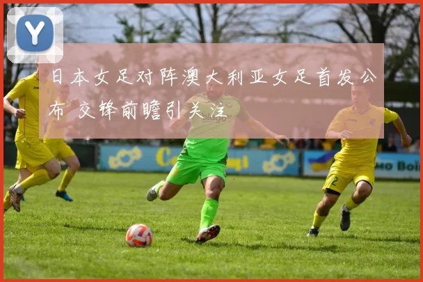 日本女足对阵澳大利亚女足首发公布 交锋前瞻引关注