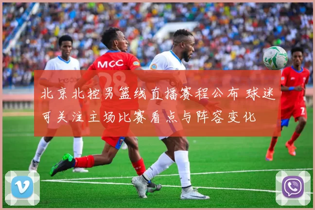北京北控男篮线直播赛程公布 球迷可关注主场比赛看点与阵容变化