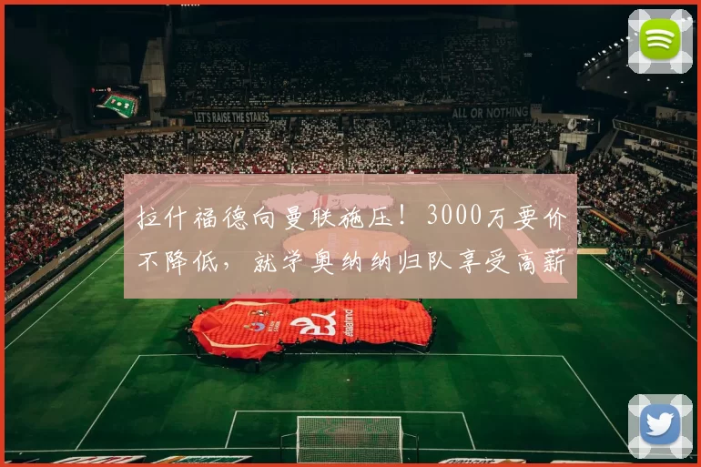 拉什福德向曼联施压！3000万要价不降低，就学奥纳纳归队享受高薪