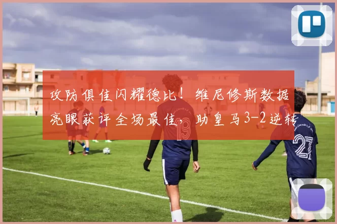 攻防俱佳闪耀德比！维尼修斯数据亮眼获评全场最佳，助皇马3-2逆转马竞_马德里_比赛_伯纳乌