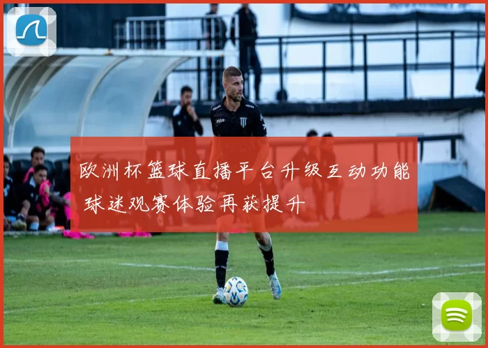 欧洲杯篮球直播平台升级互动功能 球迷观赛体验再获提升