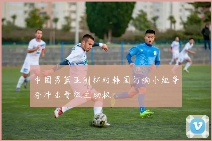 中国男篮亚洲杯对韩国打响小组争夺冲击晋级主动权