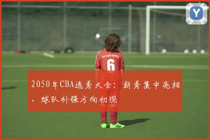 2050年CBA选秀大会:新秀集中亮相,球队补强方向初现