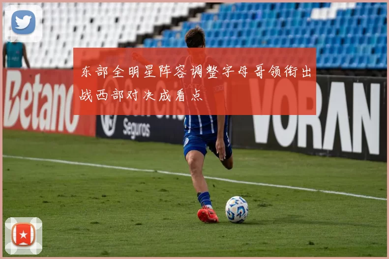 东部全明星阵容调整字母哥领衔出战西部对决成看点