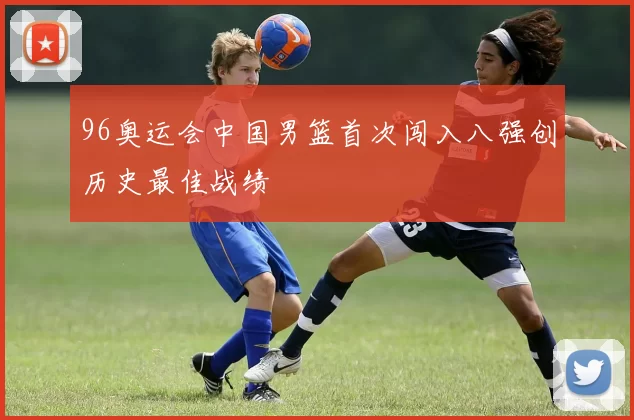 96奥运会中国男篮首次闯入八强创历史最佳战绩